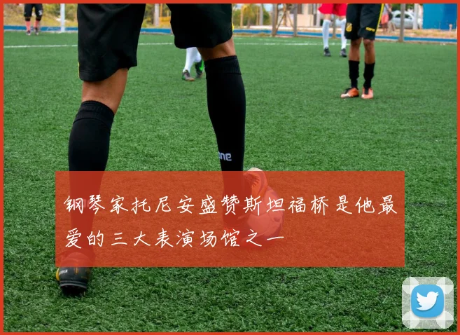 钢琴家托尼安盛赞斯坦福桥是他最爱的三大表演场馆之一