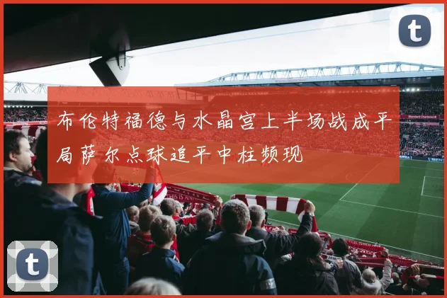 布伦特福德与水晶宫上半场战成平局萨尔点球追平中柱频现