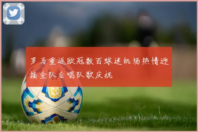 罗马重返欧冠数百球迷机场热情迎接全队合唱队歌庆祝