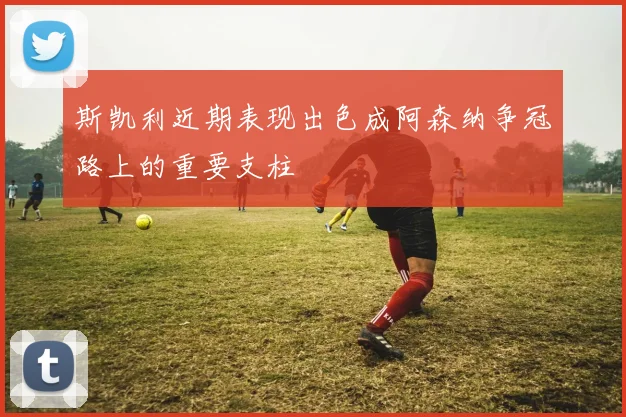 斯凯利近期表现出色成阿森纳争冠路上的重要支柱