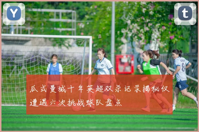 瓜式曼城十年英超双杀记录揭秘仅遭遇六次挑战球队盘点