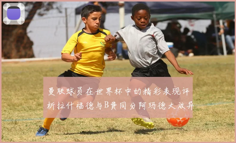 曼联球员在世界杯中的精彩表现评析拉什福德与B费同分阿玛德大放异彩