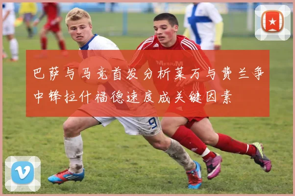 巴萨与马竞首发分析莱万与费兰争中锋拉什福德速度成关键因素