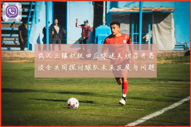 武汉三镇积极回应球迷关切召开恳谈会共同探讨球队未来发展与问题解决