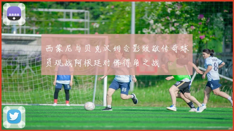 西蒙尼与贝克汉姆合影致敬传奇球员观战阿根廷对佛得角之战