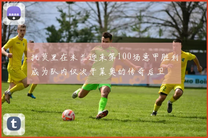 托莫里在米兰迎来第100场意甲胜利成为队内仅次于莱奥的传奇后卫