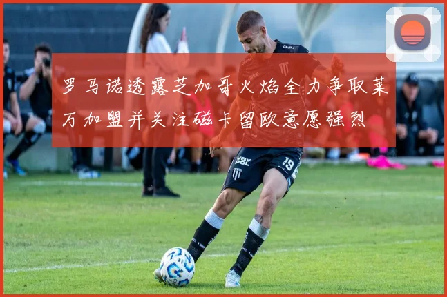罗马诺透露芝加哥火焰全力争取莱万加盟并关注磁卡留欧意愿强烈