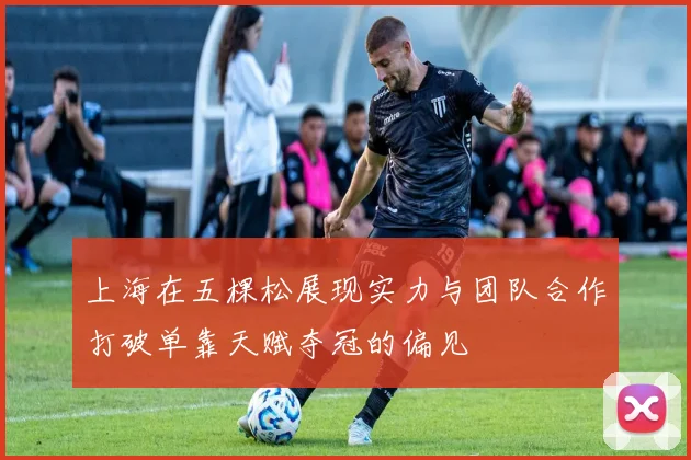 上海在五棵松展现实力与团队合作打破单靠天赋夺冠的偏见